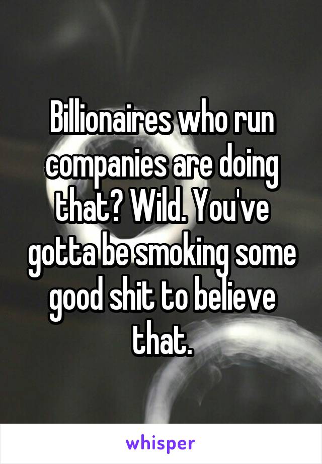 Billionaires who run companies are doing that? Wild. You've gotta be smoking some good shit to believe that.