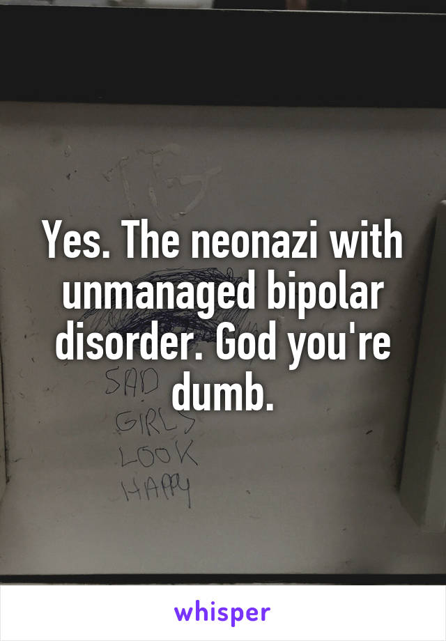 Yes. The neonazi with unmanaged bipolar disorder. God you're dumb.