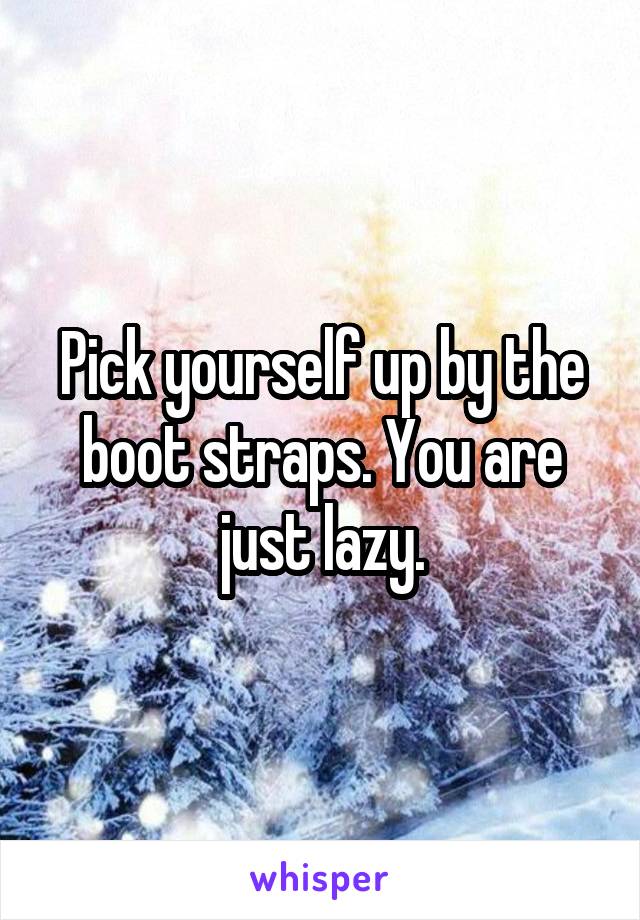 Pick yourself up by the boot straps. You are just lazy.