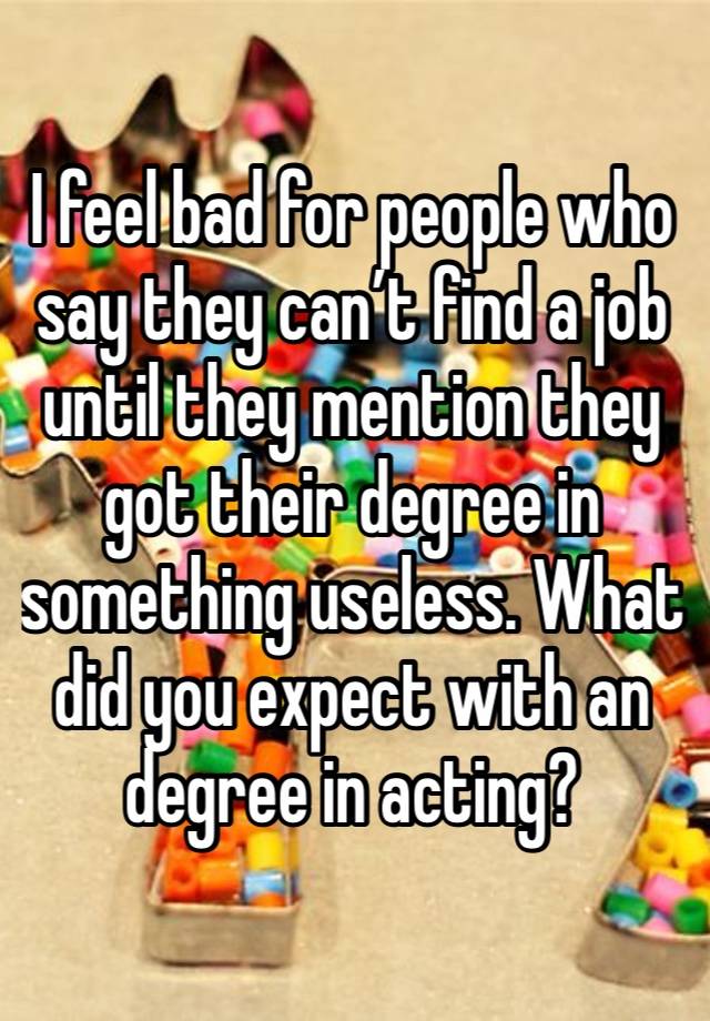 I feel bad for people who say they can’t find a job until they mention they got their degree in something useless. What did you expect with an degree in acting?