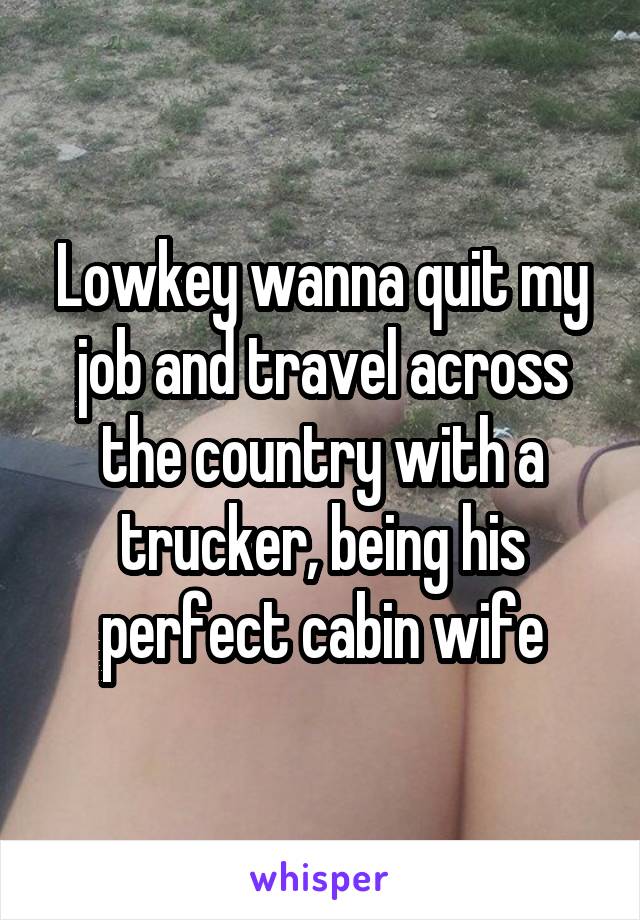 Lowkey wanna quit my job and travel across the country with a trucker, being his perfect cabin wife