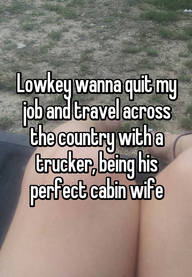 Lowkey wanna quit my job and travel across the country with a trucker, being his perfect cabin wife