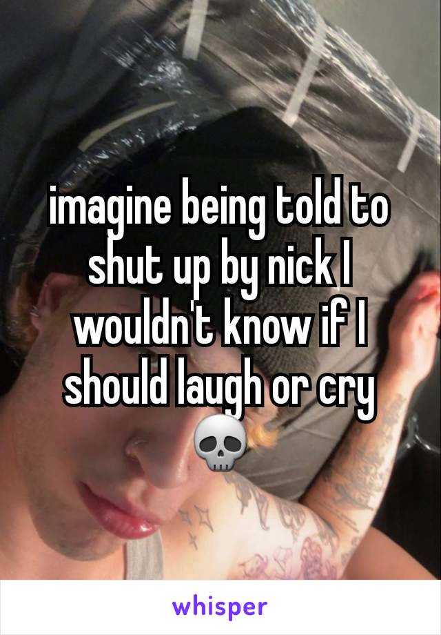 imagine being told to shut up by nick I wouldn't know if I should laugh or cry 💀