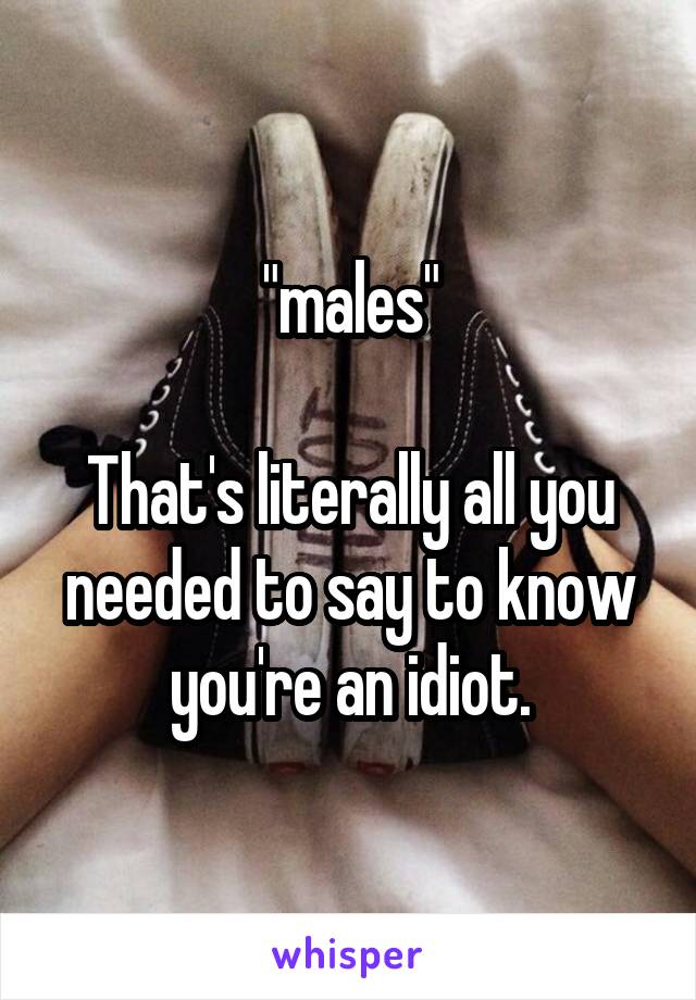 "males"

That's literally all you needed to say to know you're an idiot.