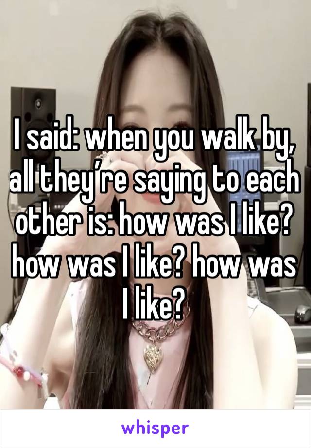 I said: when you walk by, all they’re saying to each other is: how was I like? how was I like? how was I like?