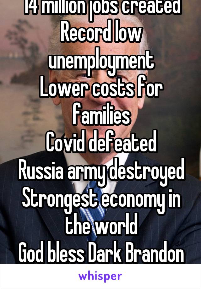 14 million jobs created
Record low unemployment
Lower costs for families
Covid defeated
Russia army destroyed
Strongest economy in the world
God bless Dark Brandon 