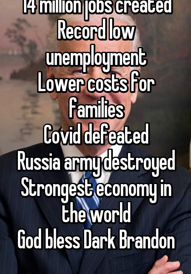 14 million jobs created
Record low unemployment
Lower costs for families
Covid defeated
Russia army destroyed
Strongest economy in the world
God bless Dark Brandon 