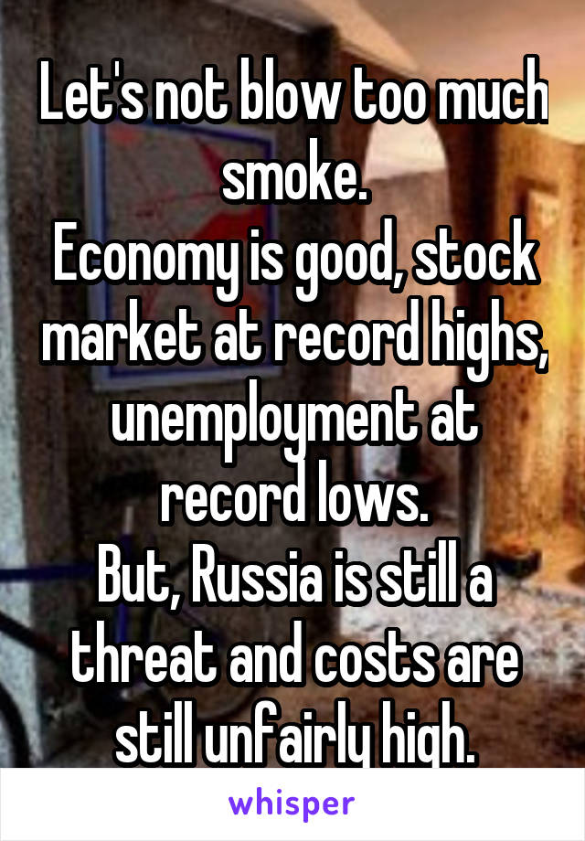 Let's not blow too much smoke.
Economy is good, stock market at record highs, unemployment at record lows.
But, Russia is still a threat and costs are still unfairly high.