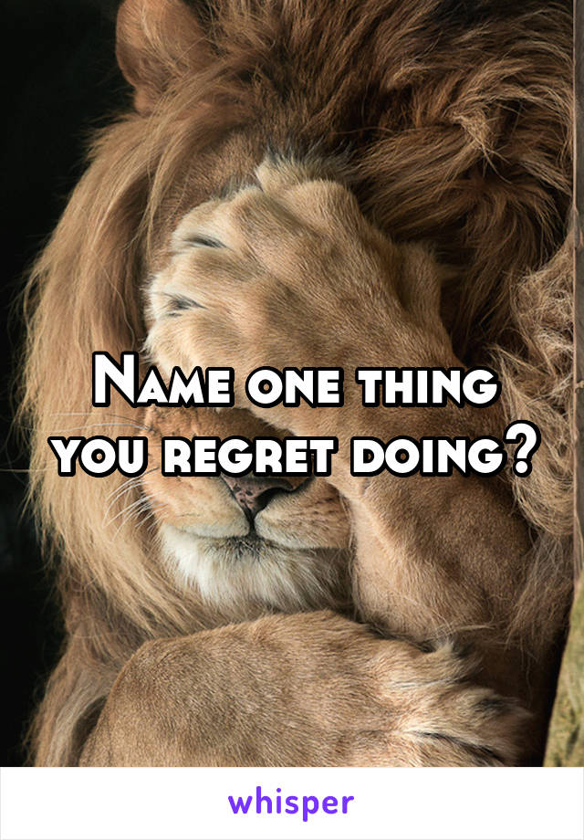 Name one thing you regret doing?