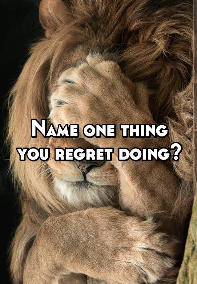 Name one thing you regret doing?