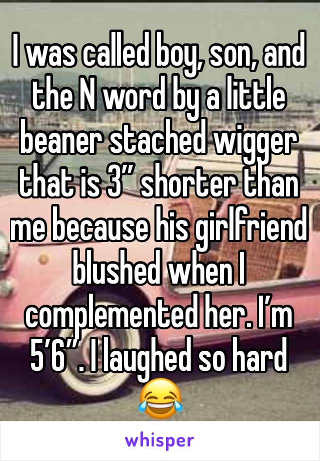 I was called boy, son, and the N word by a little beaner stached wigger that is 3” shorter than me because his girlfriend blushed when I complemented her. I’m 5’6”. I laughed so hard 😂