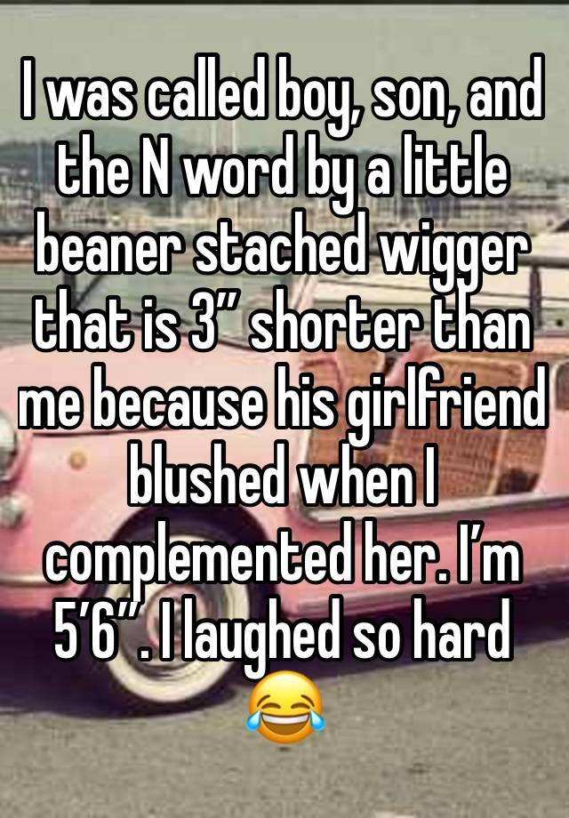 I was called boy, son, and the N word by a little beaner stached wigger that is 3” shorter than me because his girlfriend blushed when I complemented her. I’m 5’6”. I laughed so hard 😂