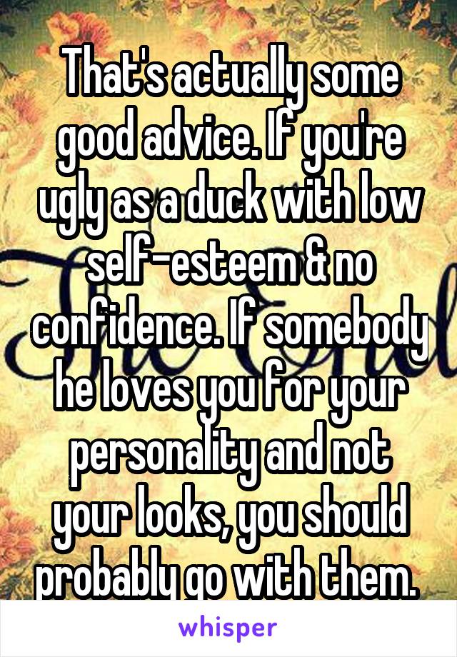 That's actually some good advice. If you're ugly as a duck with low self-esteem & no confidence. If somebody he loves you for your personality and not your looks, you should probably go with them. 