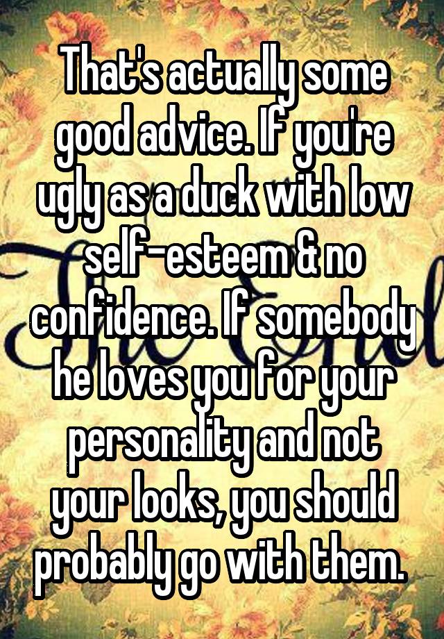 That's actually some good advice. If you're ugly as a duck with low self-esteem & no confidence. If somebody he loves you for your personality and not your looks, you should probably go with them. 