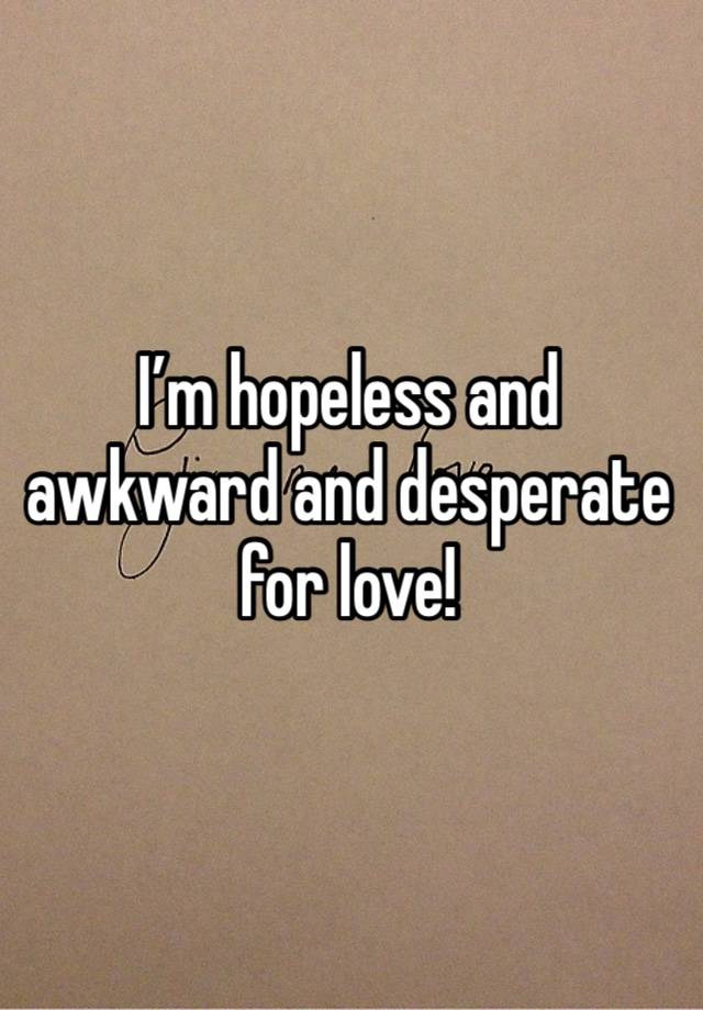 I’m hopeless and awkward and desperate for love!