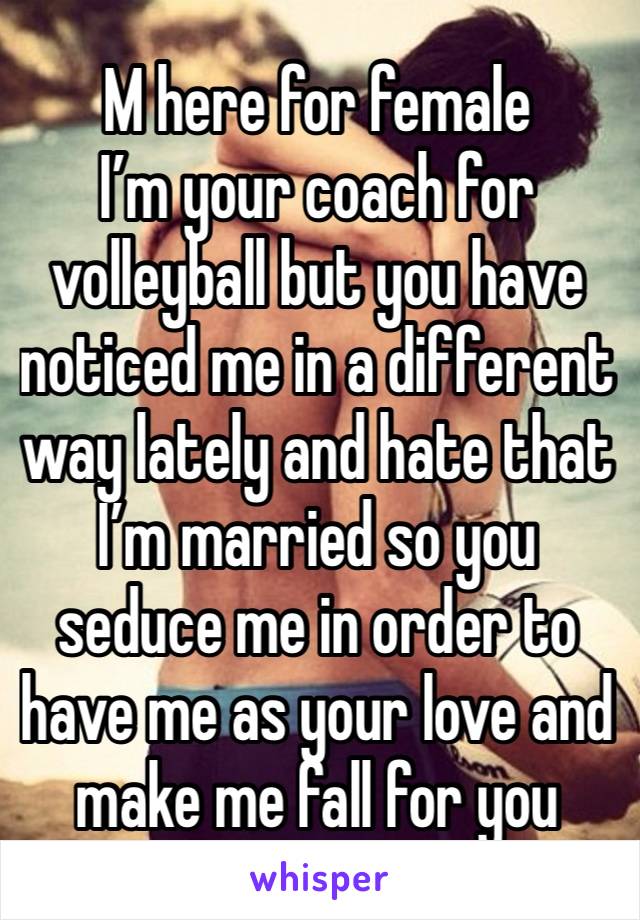 M here for female 
I’m your coach for volleyball but you have noticed me in a different way lately and hate that I’m married so you seduce me in order to have me as your love and make me fall for you 