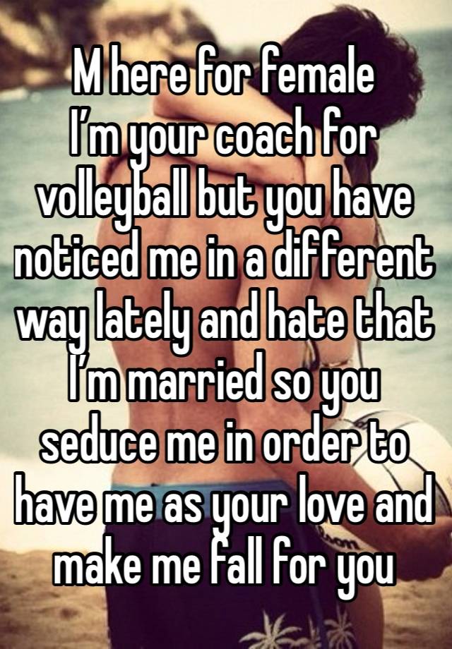 M here for female 
I’m your coach for volleyball but you have noticed me in a different way lately and hate that I’m married so you seduce me in order to have me as your love and make me fall for you 