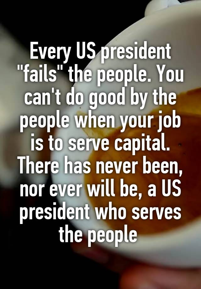 Every US president "fails" the people. You can't do good by the people when your job is to serve capital. There has never been, nor ever will be, a US president who serves the people 