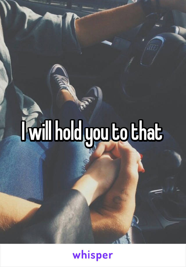 I will hold you to that 