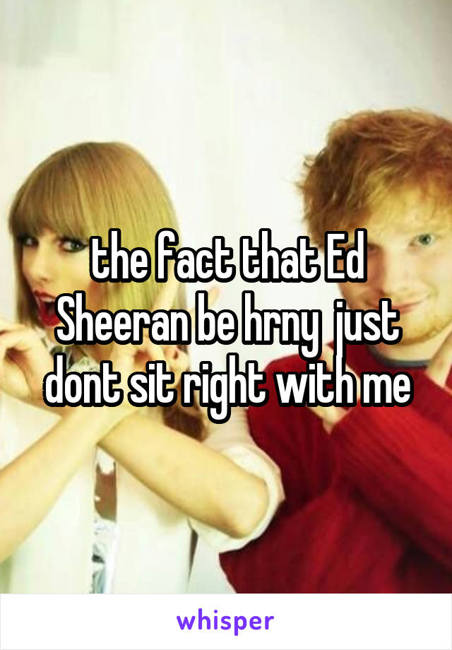 the fact that Ed Sheeran be hrny  just dont sit right with me