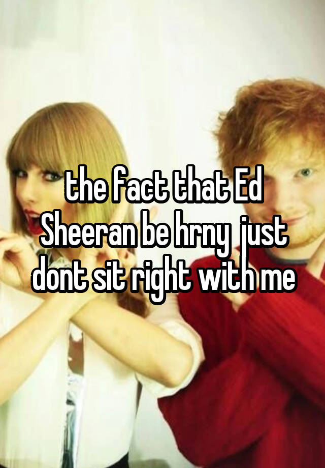 the fact that Ed Sheeran be hrny  just dont sit right with me