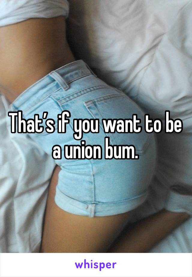 That’s if you want to be a union bum. 