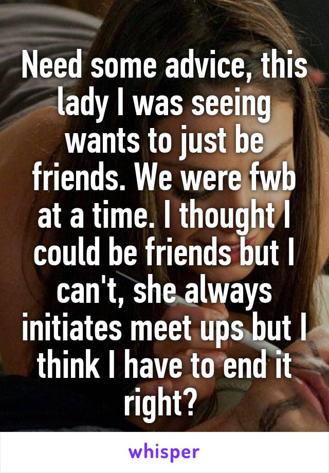 Need some advice, this lady I was seeing wants to just be friends. We were fwb at a time. I thought I could be friends but I can't, she always initiates meet ups but I think I have to end it right? 