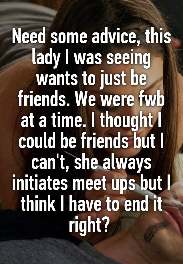 Need some advice, this lady I was seeing wants to just be friends. We were fwb at a time. I thought I could be friends but I can't, she always initiates meet ups but I think I have to end it right? 