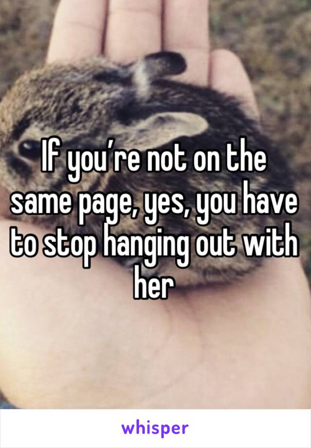 If you’re not on the same page, yes, you have to stop hanging out with her