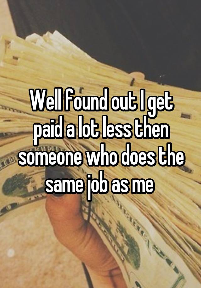 Well found out I get paid a lot less then someone who does the same job as me 