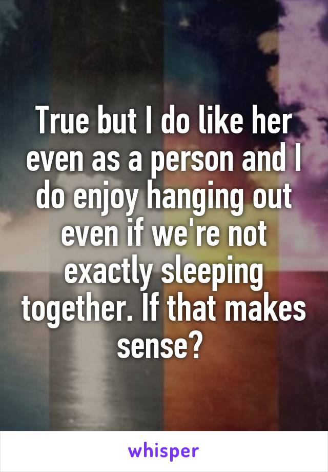 True but I do like her even as a person and I do enjoy hanging out even if we're not exactly sleeping together. If that makes sense? 