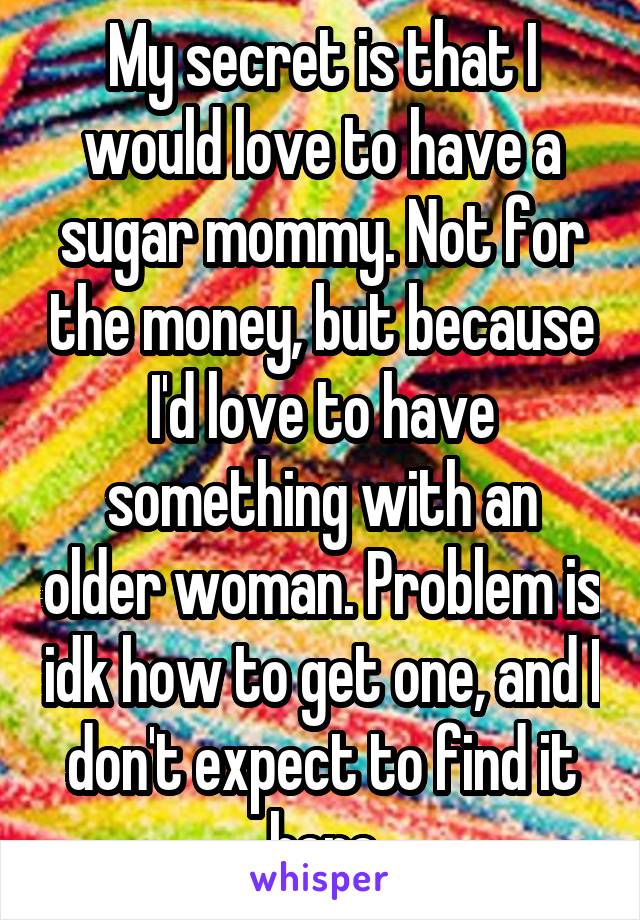 My secret is that I would love to have a sugar mommy. Not for the money, but because I'd love to have something with an older woman. Problem is idk how to get one, and I don't expect to find it here