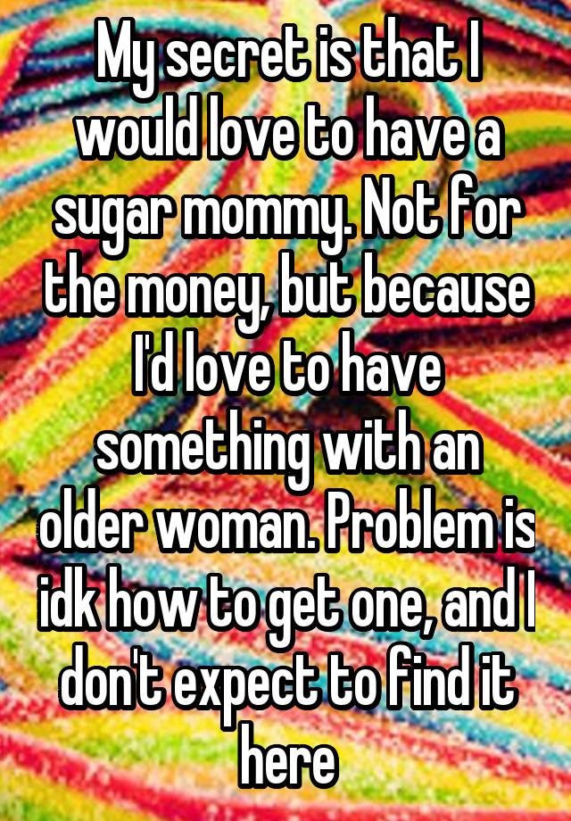 My secret is that I would love to have a sugar mommy. Not for the money, but because I'd love to have something with an older woman. Problem is idk how to get one, and I don't expect to find it here