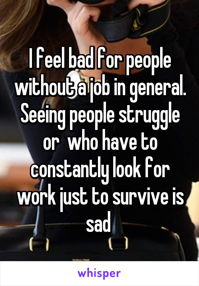 I feel bad for people without a job in general. Seeing people struggle or  who have to constantly look for work just to survive is sad 