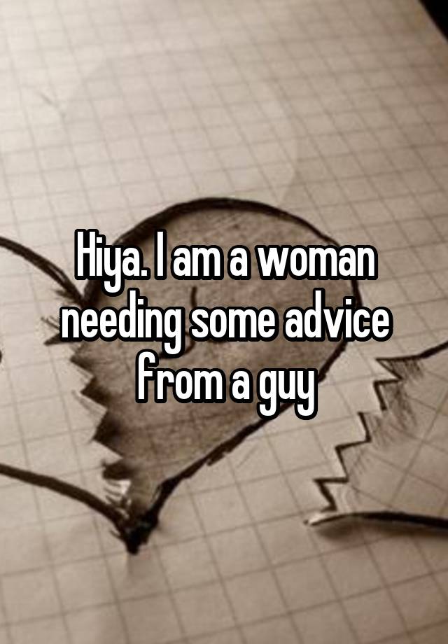 Hiya. I am a woman needing some advice from a guy