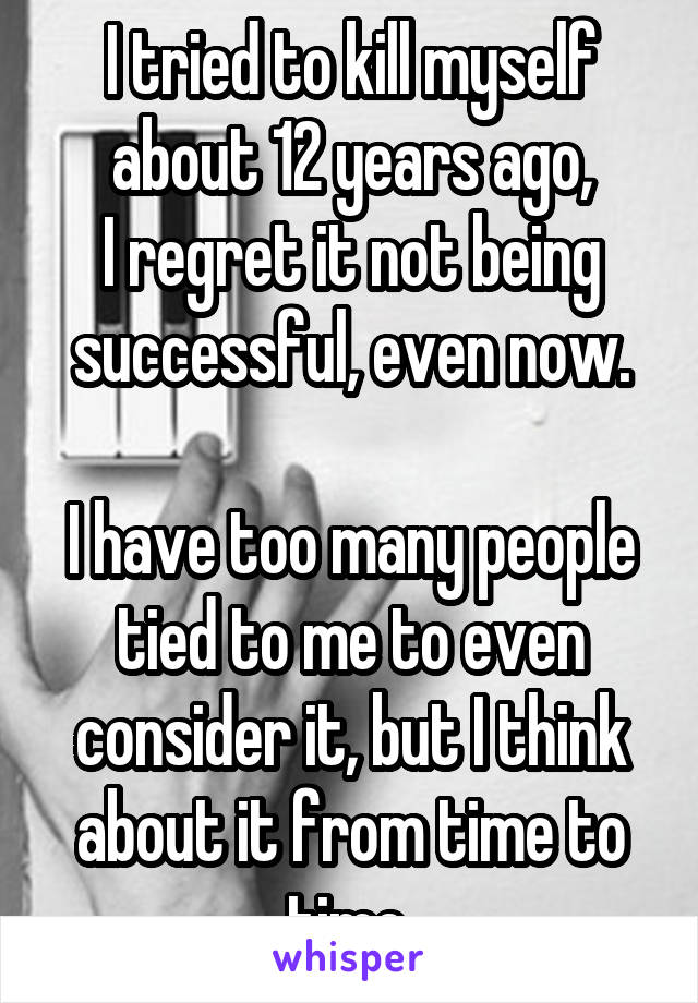 I tried to kill myself about 12 years ago,
I regret it not being successful, even now.

I have too many people tied to me to even consider it, but I think about it from time to time.