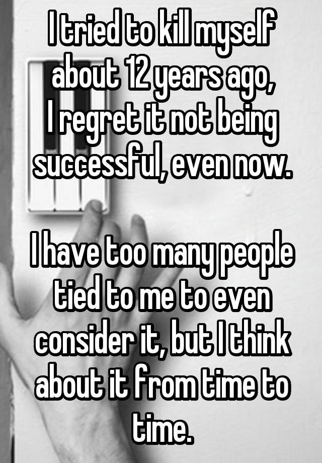 I tried to kill myself about 12 years ago,
I regret it not being successful, even now.

I have too many people tied to me to even consider it, but I think about it from time to time.