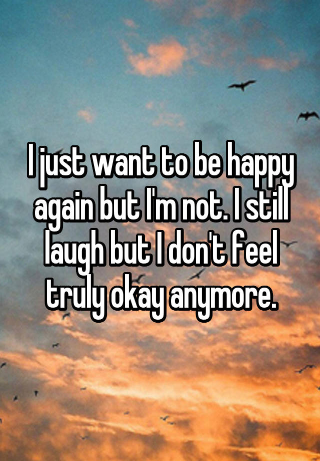 I just want to be happy again but I'm not. I still laugh but I don't feel truly okay anymore.