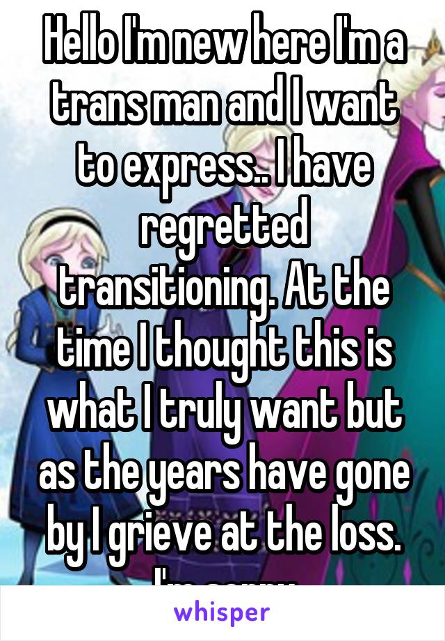 Hello I'm new here I'm a trans man and I want to express.. I have regretted transitioning. At the time I thought this is what I truly want but as the years have gone by I grieve at the loss.
I'm sorry