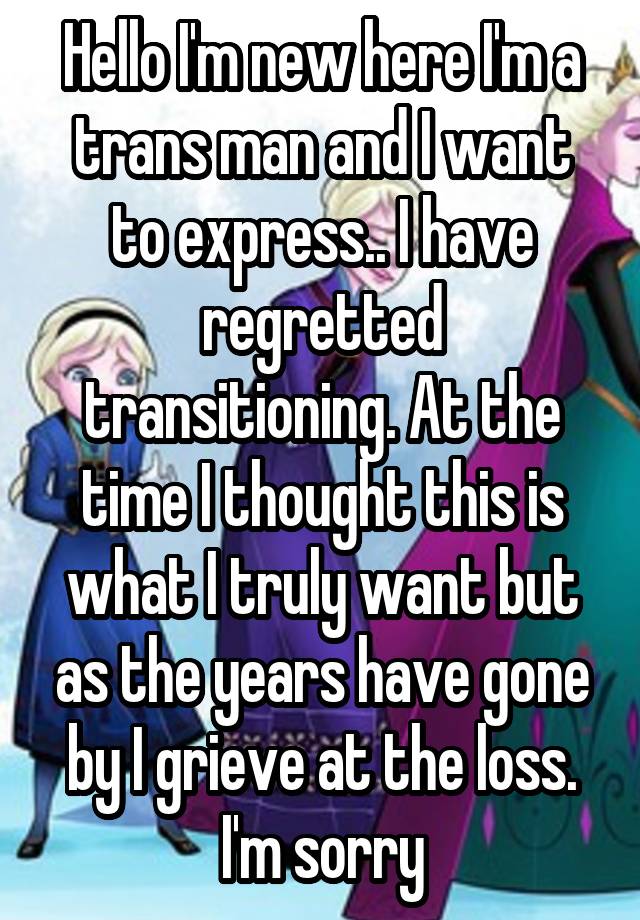 Hello I'm new here I'm a trans man and I want to express.. I have regretted transitioning. At the time I thought this is what I truly want but as the years have gone by I grieve at the loss.
I'm sorry