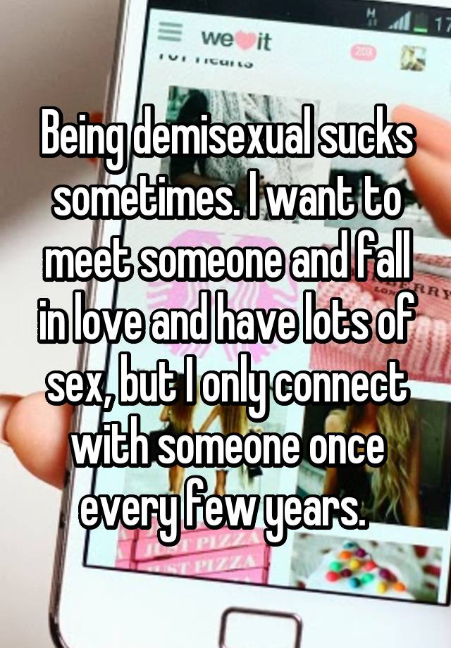 Being demisexual sucks sometimes. I want to meet someone and fall in love and have lots of sex, but I only connect with someone once every few years. 