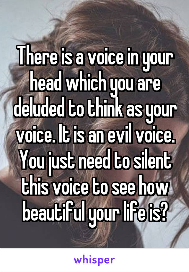 There is a voice in your head which you are deluded to think as your voice. It is an evil voice. You just need to silent this voice to see how beautiful your life is?