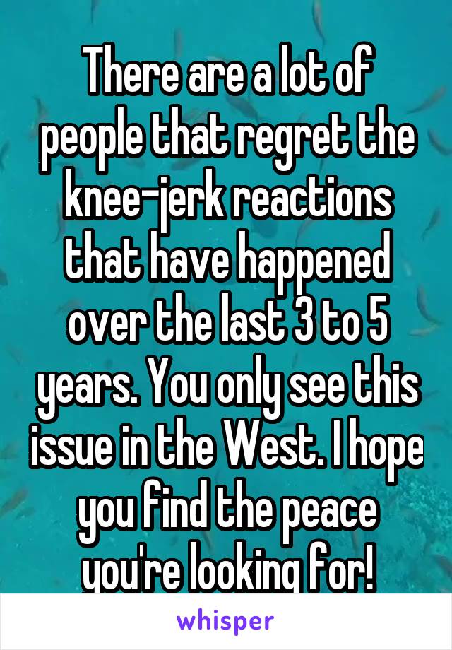 There are a lot of people that regret the knee-jerk reactions that have happened over the last 3 to 5 years. You only see this issue in the West. I hope you find the peace you're looking for!