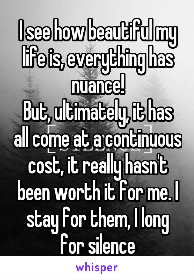 I see how beautiful my life is, everything has nuance!
But, ultimately, it has all come at a continuous cost, it really hasn't been worth it for me. I stay for them, I long for silence