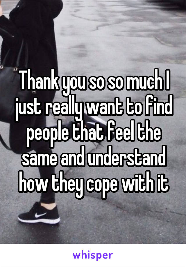 Thank you so so much I just really want to find people that feel the same and understand how they cope with it