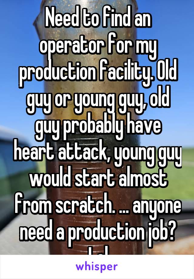 Need to find an operator for my production facility. Old guy or young guy, old guy probably have heart attack, young guy would start almost from scratch. ... anyone need a production job? Lol