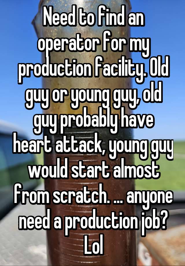 Need to find an operator for my production facility. Old guy or young guy, old guy probably have heart attack, young guy would start almost from scratch. ... anyone need a production job? Lol