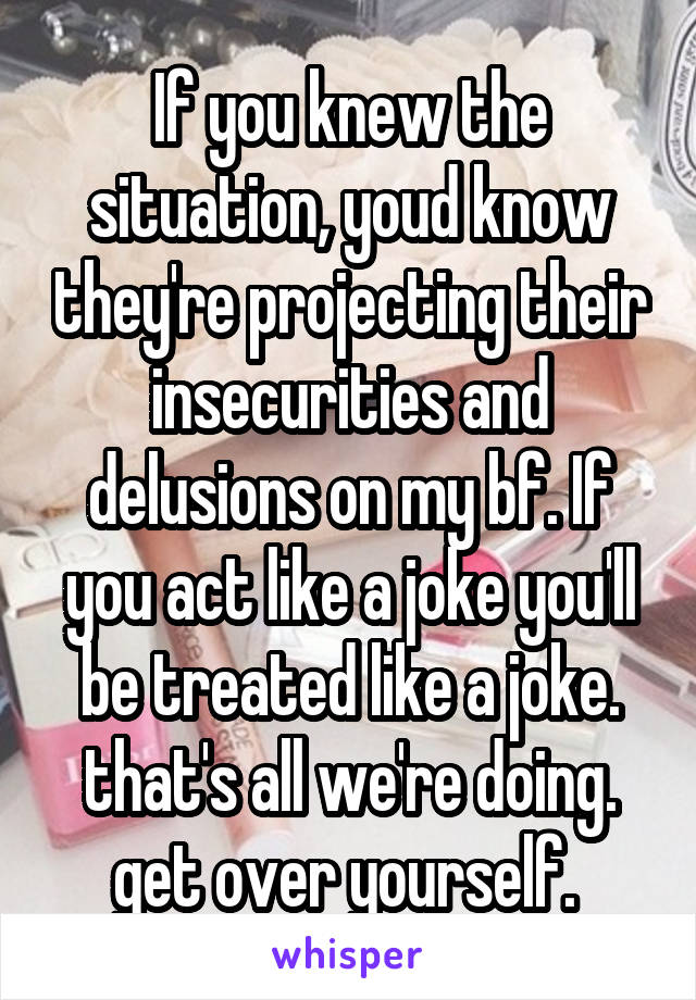 If you knew the situation, youd know they're projecting their insecurities and delusions on my bf. If you act like a joke you'll be treated like a joke. that's all we're doing. get over yourself. 