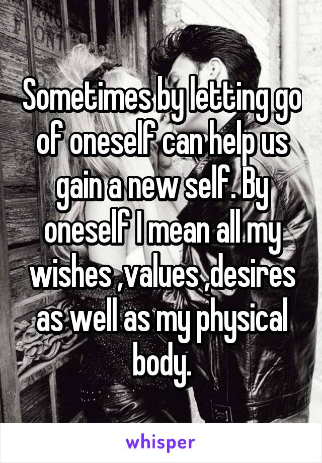 Sometimes by letting go of oneself can help us gain a new self. By oneself I mean all my wishes ,values ,desires as well as my physical body.