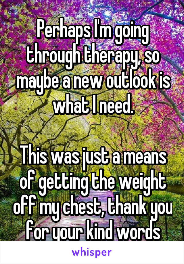 Perhaps I'm going through therapy, so maybe a new outlook is what I need.

This was just a means of getting the weight off my chest, thank you for your kind words